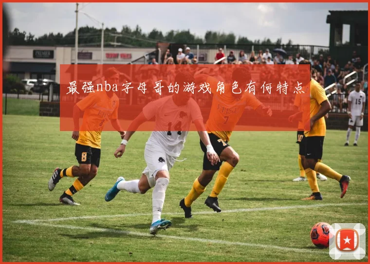 最强nba字母哥的游戏角色有何特点