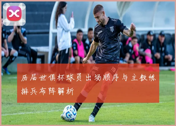 历届世俱杯球员出场顺序与主教练排兵布阵解析