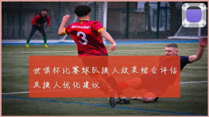 世俱杯比赛球队换人效果综合评估及换人优化建议